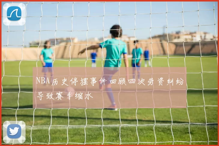 NBA历史停摆事件回顾四次劳资纠纷导致赛季缩水