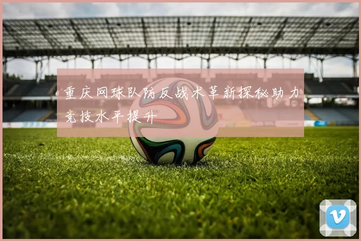重庆网球队防反战术革新探秘助力竞技水平提升