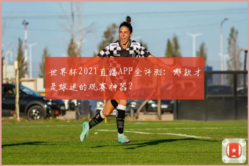 世界杯2021直播APP全评测:哪款才是球迷的观赛神器?