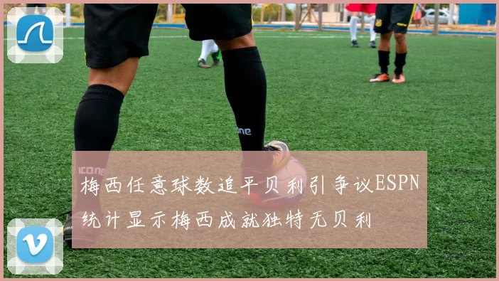 梅西任意球数追平贝利引争议ESPN统计显示梅西成就独特无贝利