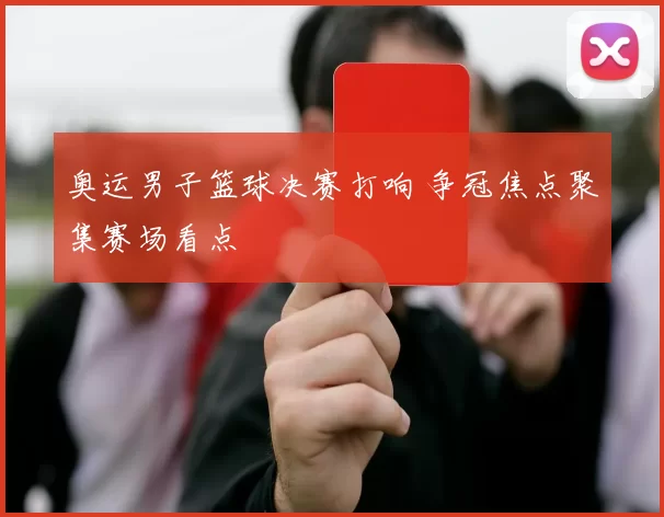 奥运男子篮球决赛打响 争冠焦点聚集赛场看点