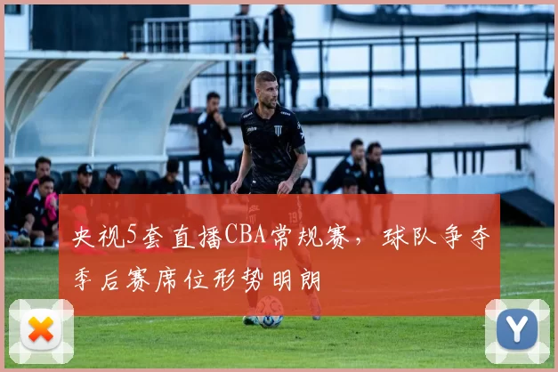 央视5套直播CBA常规赛，球队争夺季后赛席位形势明朗