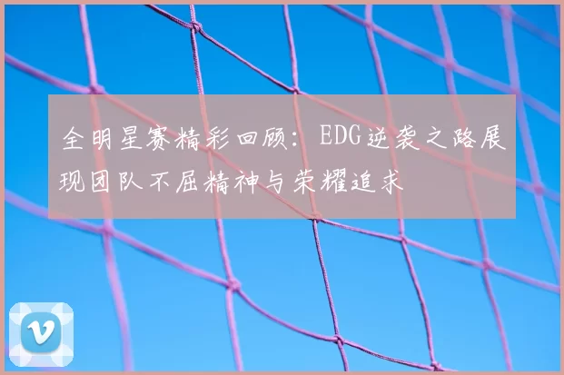 全明星赛精彩回顾:EDG逆袭之路展现团队不屈精神与荣耀追求