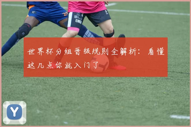 世界杯分组晋级规则全解析:看懂这几点你就入门了