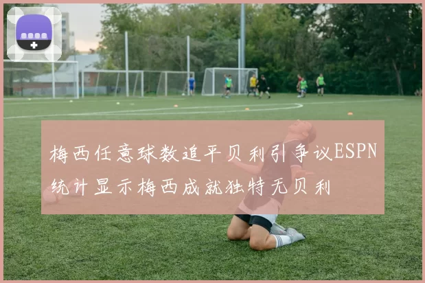 梅西任意球数追平贝利引争议ESPN统计显示梅西成就独特无贝利