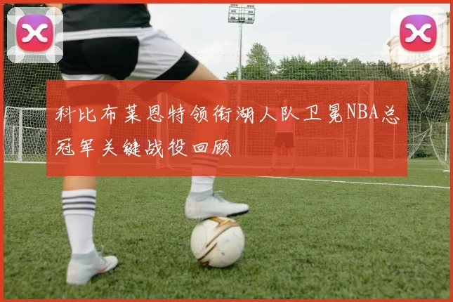 科比布莱恩特领衔湖人队卫冕NBA总冠军关键战役回顾