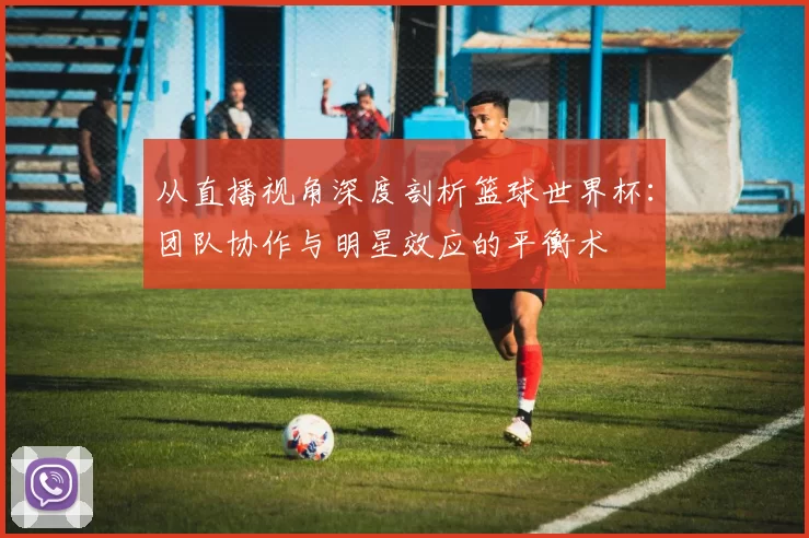 从直播视角深度剖析篮球世界杯:团队协作与明星效应的平衡术