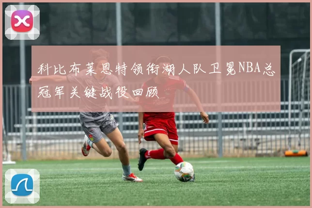科比布莱恩特领衔湖人队卫冕NBA总冠军关键战役回顾