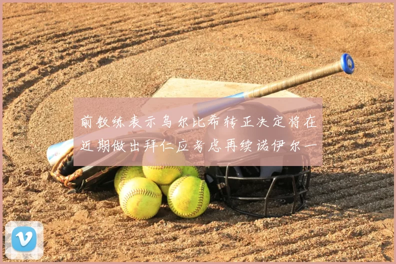 前教练表示乌尔比希转正决定将在近期做出拜仁应考虑再续诺伊尔一年合同