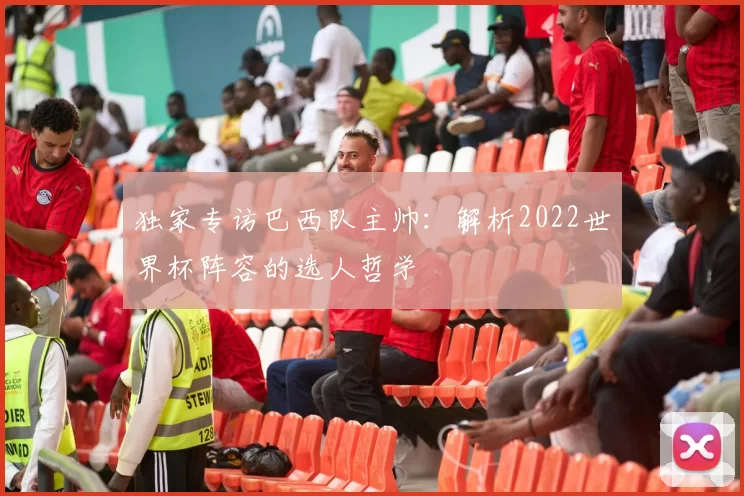 独家专访巴西队主帅:解析2022世界杯阵容的选人哲学