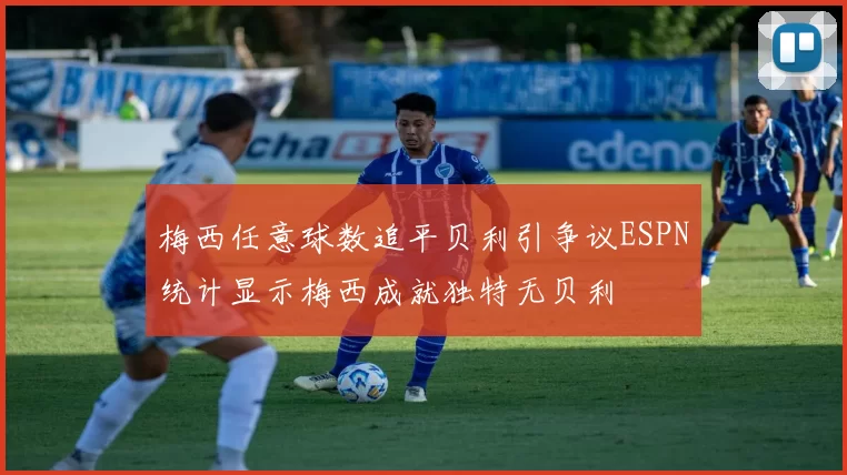 梅西任意球数追平贝利引争议ESPN统计显示梅西成就独特无贝利