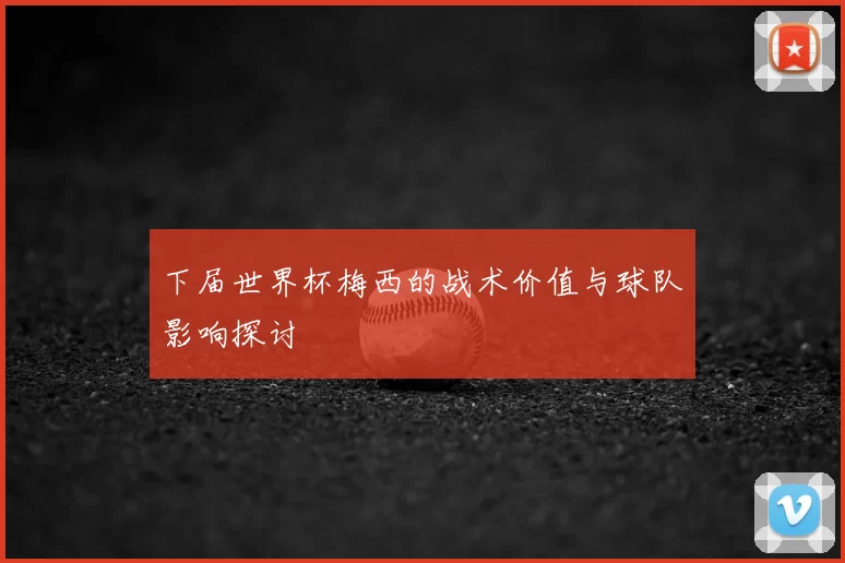 下届世界杯梅西的战术价值与球队影响探讨