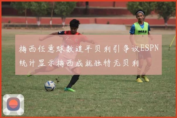 梅西任意球数追平贝利引争议ESPN统计显示梅西成就独特无贝利