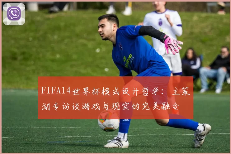 FIFA14世界杯模式设计哲学：主策划专访谈游戏与现实的完美融合