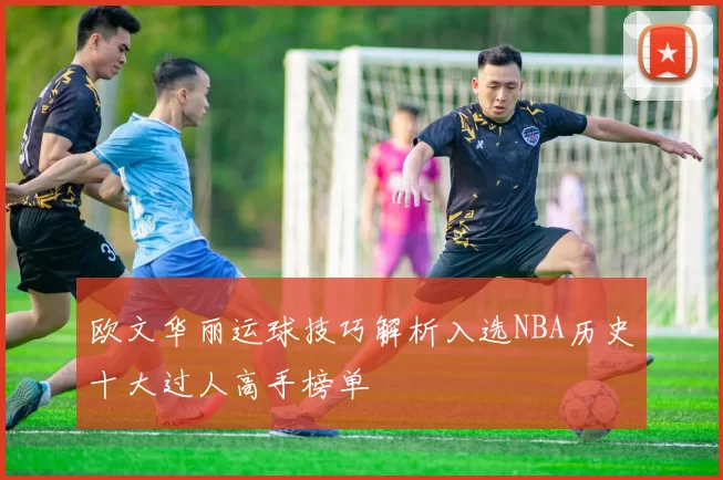 欧文华丽运球技巧解析入选NBA历史十大过人高手榜单