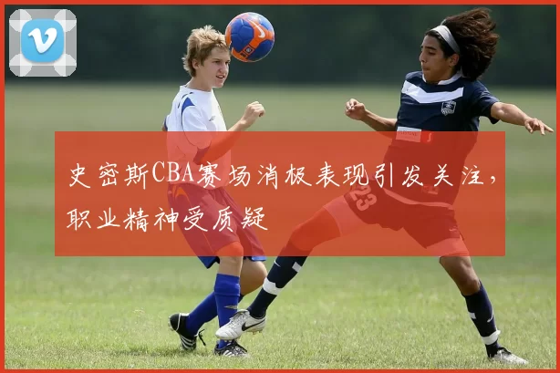 史密斯CBA赛场消极表现引发关注,职业精神受质疑