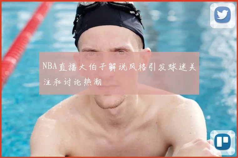 NBA直播大伯子解说风格引发球迷关注和讨论热潮