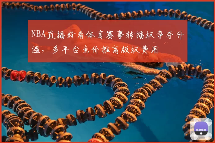 NBA直播好看体育赛事转播权争夺升温，多平台竞价推高版权费用