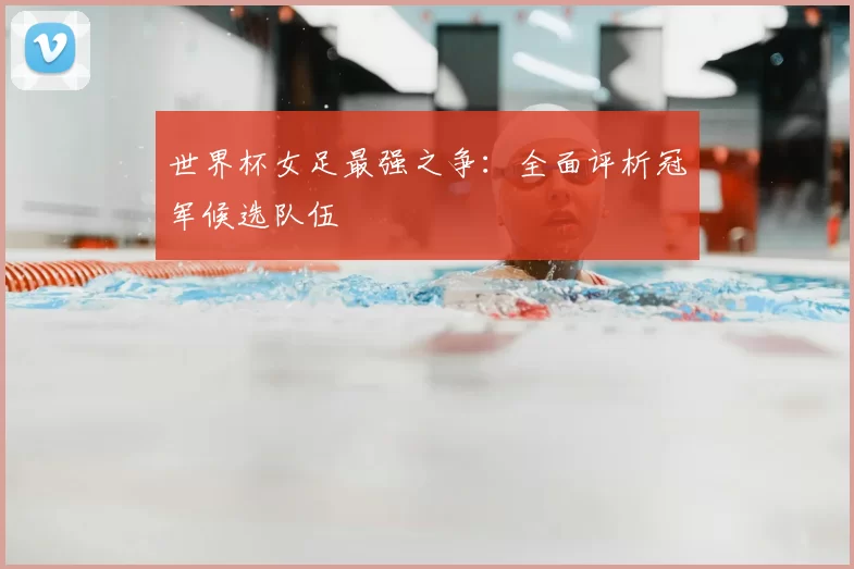 世界杯女足最强之争：全面评析冠军候选队伍