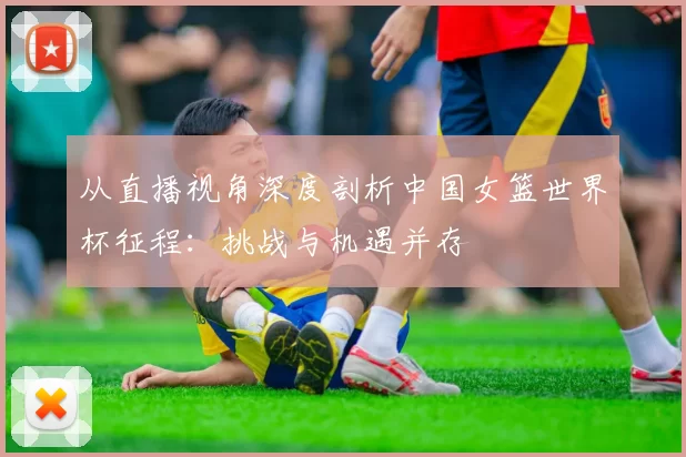 从直播视角深度剖析中国女篮世界杯征程:挑战与机遇并存