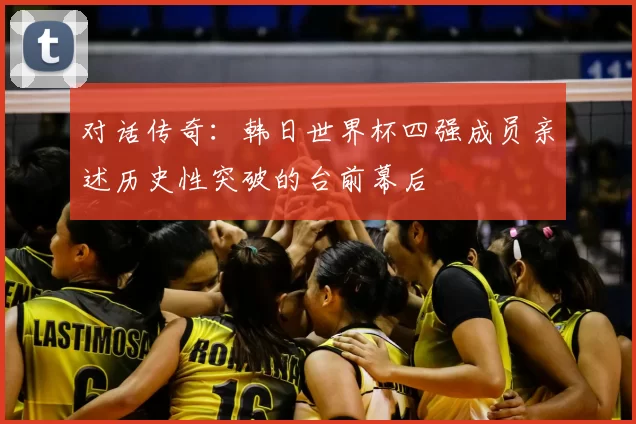 对话传奇:韩日世界杯四强成员亲述历史性突破的台前幕后