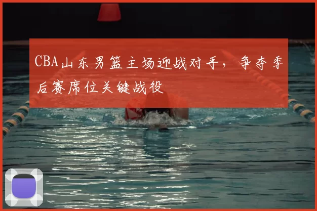 CBA山东男篮主场迎战对手，争夺季后赛席位关键战役