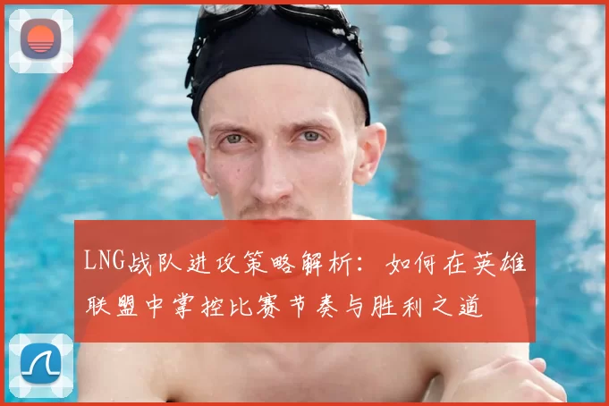 LNG战队进攻策略解析：如何在英雄联盟中掌控比赛节奏与胜利之道