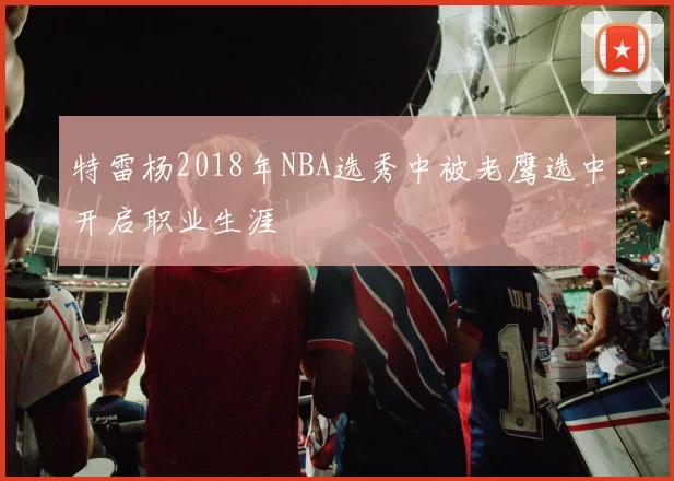 特雷杨2018年NBA选秀中被老鹰选中开启职业生涯