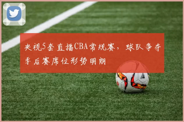央视5套直播CBA常规赛，球队争夺季后赛席位形势明朗