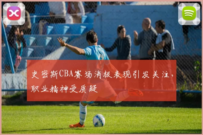 史密斯CBA赛场消极表现引发关注，职业精神受质疑