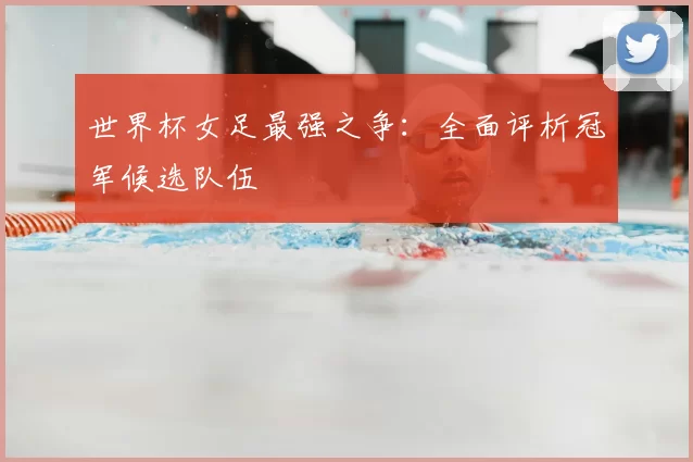 世界杯女足最强之争：全面评析冠军候选队伍