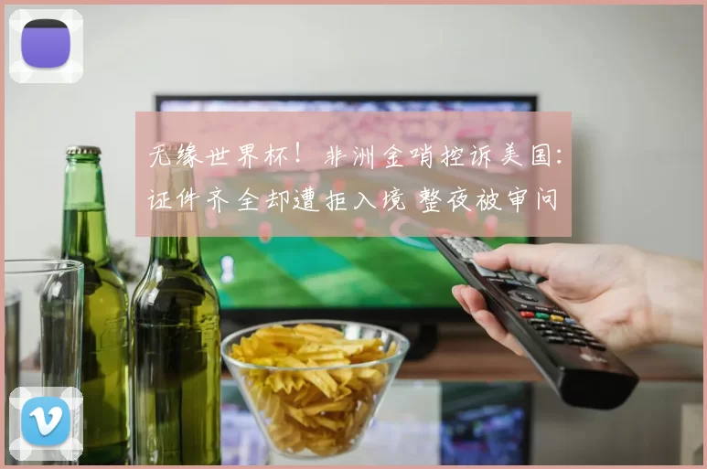 无缘世界杯！非洲金哨控诉美国：证件齐全却遭拒入境 整夜被审问
