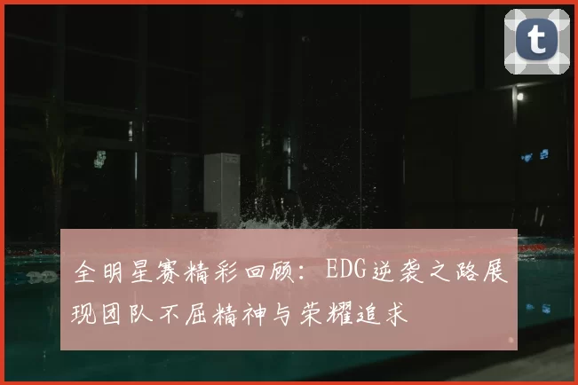 全明星赛精彩回顾:EDG逆袭之路展现团队不屈精神与荣耀追求