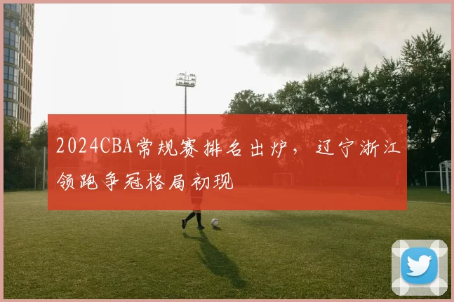 2024CBA常规赛排名出炉,辽宁浙江领跑争冠格局初现