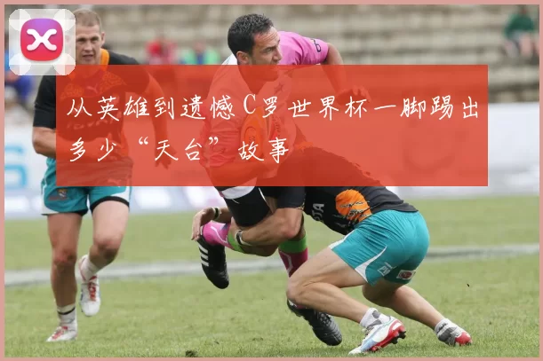 从英雄到遗憾 C罗世界杯一脚踢出多少“天台”故事