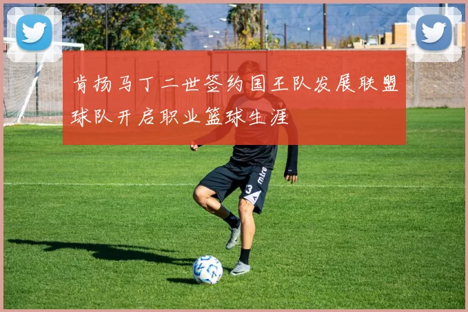 肯扬马丁二世签约国王队发展联盟球队开启职业篮球生涯