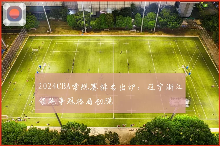 2024CBA常规赛排名出炉，辽宁浙江领跑争冠格局初现
