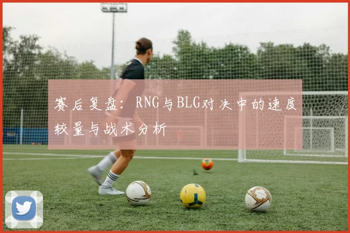 赛后复盘：RNG与BLG对决中的速度较量与战术分析