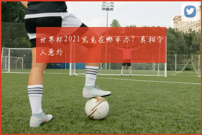 世界杯2021究竟在哪举办？真相令人意外