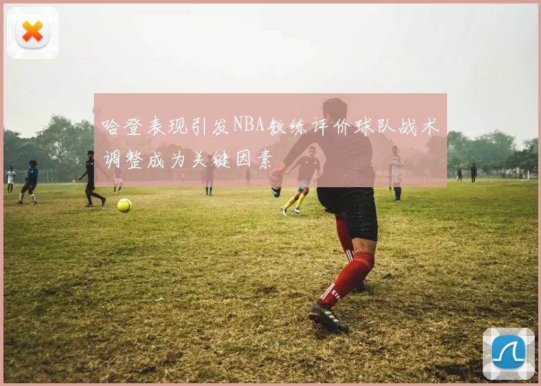 哈登表现引发NBA教练评价球队战术调整成为关键因素