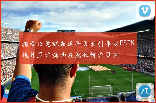 梅西任意球数追平贝利引争议ESPN统计显示梅西成就独特无贝利