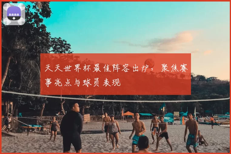 天天世界杯最佳阵容出炉，聚焦赛事亮点与球员表现