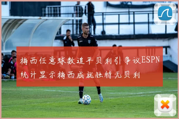 梅西任意球数追平贝利引争议ESPN统计显示梅西成就独特无贝利