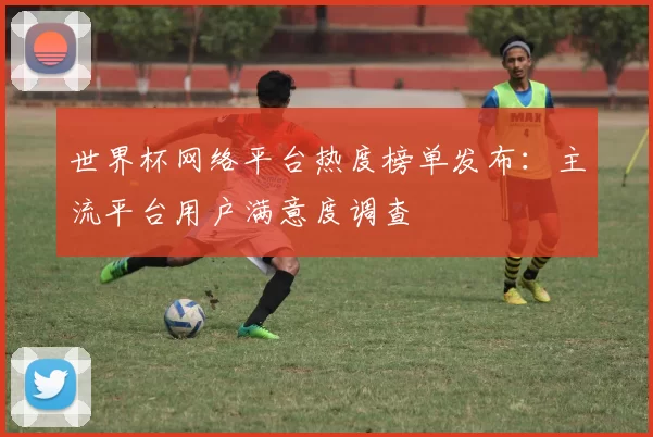 世界杯网络平台热度榜单发布:主流平台用户满意度调查