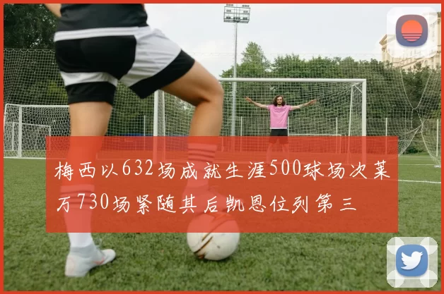 梅西以632场成就生涯500球场次莱万730场紧随其后凯恩位列第三