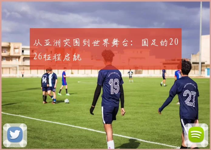 从亚洲突围到世界舞台：国足的2026征程启航