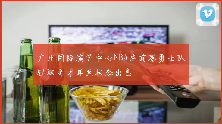 广州国际演艺中心NBA季前赛勇士队轻取奇才库里状态出色