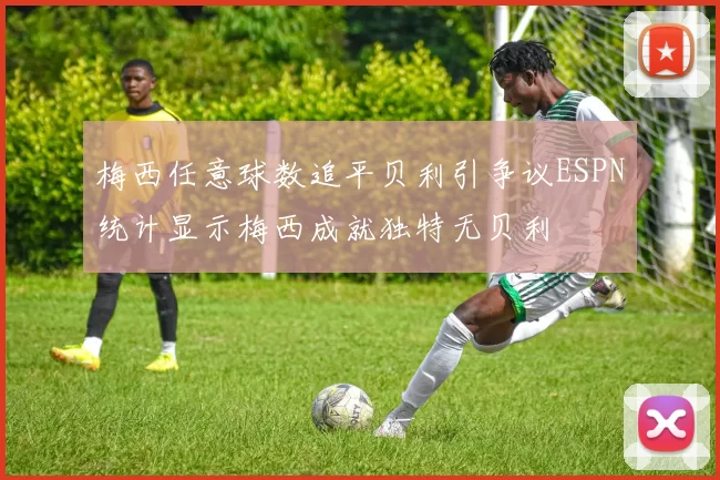 梅西任意球数追平贝利引争议ESPN统计显示梅西成就独特无贝利