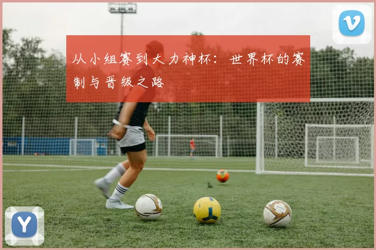 从小组赛到大力神杯:世界杯的赛制与晋级之路