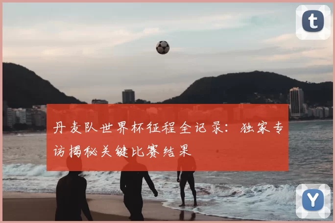 丹麦队世界杯征程全记录:独家专访揭秘关键比赛结果